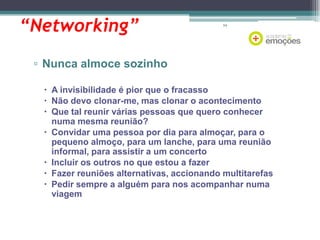 “Networking”

64

▫ Nunca almoce sozinho
 A invisibilidade é pior que o fracasso
 Não devo clonar-me, mas clonar o acontecimento
 Que tal reunir várias pessoas que quero conhecer
numa mesma reunião?
 Convidar uma pessoa por dia para almoçar, para o
pequeno almoço, para um lanche, para uma reunião
informal, para assistir a um concerto
 Incluir os outros no que estou a fazer
 Fazer reuniões alternativas, accionando multitarefas
 Pedir sempre a alguém para nos acompanhar numa
viagem

 