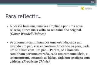 65

Para reflectir…
• A pessoa humana, uma vez ampliada por uma nova
relação, nunca mais volta ao seu tamanho original.
(Oliver Wendell Holmes)
• Se 2 homens caminham por uma estrada, cada um
levando um pão, e se encontram, trocando os pães, cada
um se afasta com um pão… Porém, se 2 homens
caminham por uma estrada, cada um com uma ideia, e
se encontram, trocando as ideias, cada um se afasta com
2 ideias. (Provérbio Chinês)

 