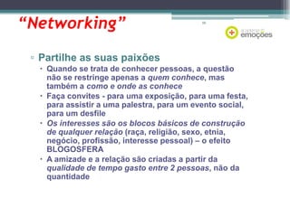 “Networking”

66

▫ Partilhe as suas paixões
 Quando se trata de conhecer pessoas, a questão
não se restringe apenas a quem conhece, mas
também a como e onde as conhece
 Faça convites - para uma exposição, para uma festa,
para assistir a uma palestra, para um evento social,
para um desfile
 Os interesses são os blocos básicos de construção
de qualquer relação (raça, religião, sexo, etnia,
negócio, profissão, interesse pessoal) – o efeito
BLOGOSFERA
 A amizade e a relação são criadas a partir da
qualidade de tempo gasto entre 2 pessoas, não da
quantidade

 