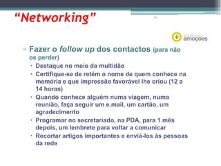 “Networking”

67

▫ Fazer o follow up dos contactos (para não
os perder)
 Destaque no meio da multidão
 Certifique-se de retém o nome de quem conhece na
memória e que impressão favorável lhe criou (12 a
14 horas)
 Quando conhece alguém numa viagem, numa
reunião, faça seguir um e.mail, um cartão, um
agradecimento
 Programar no secretariado, na PDA, para 1 mês
depois, um lembrete para voltar a comunicar
 Recortar artigos importantes e enviá-los às pessoas
da rede

 