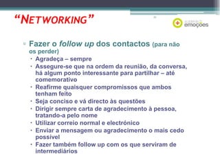 “NETWORKING”

70

▫ Fazer o follow up dos contactos (para não
os perder)
 Agradeça – sempre
 Assegure-se que na ordem da reunião, da conversa,
há algum ponto interessante para partilhar – até
comemorativo
 Reafirme quaisquer compromissos que ambos
tenham feito
 Seja conciso e vá directo às questões
 Dirigir sempre carta de agradecimento à pessoa,
tratando-a pelo nome
 Utilizar correio normal e electrónico
 Enviar a mensagem ou agradecimento o mais cedo
possível
 Fazer também follow up com os que serviram de
intermediários

 