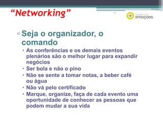“Networking”

71

▫ Seja o organizador, o
comando
 As conferências e os demais eventos
plenários são o melhor lugar para expandir
negócios
 Ser bola e não o pino
 Não se sente a tomar notas, a beber café
ou água
 Não vá pelo certificado
 Marque, organize, faça de cada evento uma
oportunidade de conhecer as pessoas que
podem mudar a sua vida

 