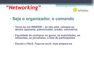 “Networking”

72

▫ Seja o organizador, o comando
 Torne-se um INSIDER – se não está, coloque-se
dentro (apoiante, patrocinador, orador, voluntário)
 Faculdade de conhecer os gurus, as autoridades, os
influentes, os jornalistas, a lista de participantes
 Escute e FALE. Faça-se ouvir, mas prepare-se

 