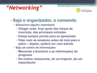 “Networking”

73

▫ Seja o organizador, o comando
 Seleccione alguém importante

 Chegar cedo, ficar perto das mesas de
inscrição, das principais entradas
 Esteja sempre pronto para se apresentar
 Falar com os oradores antes de irem para o
palco – depois, poderá ser uma estrela
 Seja um centro de informações

 Memorize a brochura e as informações do
programa
 Do melhor restaurante, de um trajecto, de um
espectáculo

 