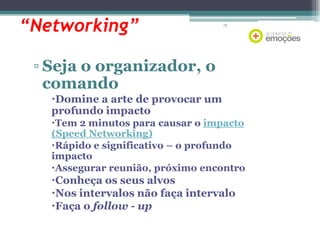 “Networking”

74

▫ Seja o organizador, o
comando
Domine a arte de provocar um
profundo impacto
Tem 2 minutos para causar o impacto
(Speed Networking)
Rápido e significativo – o profundo
impacto
Assegurar reunião, próximo encontro

Conheça os seus alvos
Nos intervalos não faça intervalo
Faça o follow - up

 