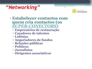 “Networking”

75

▫ Estabelecer contactos com
quem cria contactos (os
SUPER-CONECTORS)









Empresários de restauração
Caçadores de talentos
Lobistas
Angariadores de fundos
Relações públicas
Políticos
Jornalistas
Dirigentes associativos

 