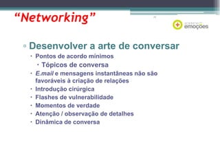 “Networking”

77

▫ Desenvolver a arte de conversar
 Pontos de acordo mínimos

 Tópicos de conversa
 E.mail e mensagens instantâneas não são
favoráveis à criação de relações
 Introdução cirúrgica
 Flashes de vulnerabilidade
 Momentos de verdade
 Atenção / observação de detalhes
 Dinâmica de conversa

 