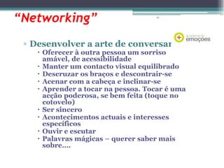 “Networking”

78

▫ Desenvolver a arte de conversar

 Oferecer à outra pessoa um sorriso
amável, de acessibilidade
 Manter um contacto visual equilibrado
 Descruzar os braços e descontrair-se
 Acenar com a cabeça e inclinar-se
 Aprender a tocar na pessoa. Tocar é uma
acção poderosa, se bem feita (toque no
cotovelo)
 Ser sincero
 Acontecimentos actuais e interesses
específicos
 Ouvir e escutar
 Palavras mágicas – querer saber mais
sobre….

 