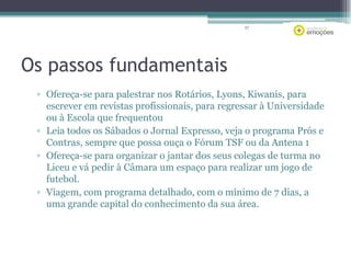 87

Os passos fundamentais
▫ Ofereça-se para palestrar nos Rotários, Lyons, Kiwanis, para
escrever em revistas profissionais, para regressar à Universidade
ou à Escola que frequentou
▫ Leia todos os Sábados o Jornal Expresso, veja o programa Prós e
Contras, sempre que possa ouça o Fórum TSF ou da Antena 1
▫ Ofereça-se para organizar o jantar dos seus colegas de turma no
Liceu e vá pedir à Câmara um espaço para realizar um jogo de
futebol.
▫ Viagem, com programa detalhado, com o mínimo de 7 dias, a
uma grande capital do conhecimento da sua área.

 