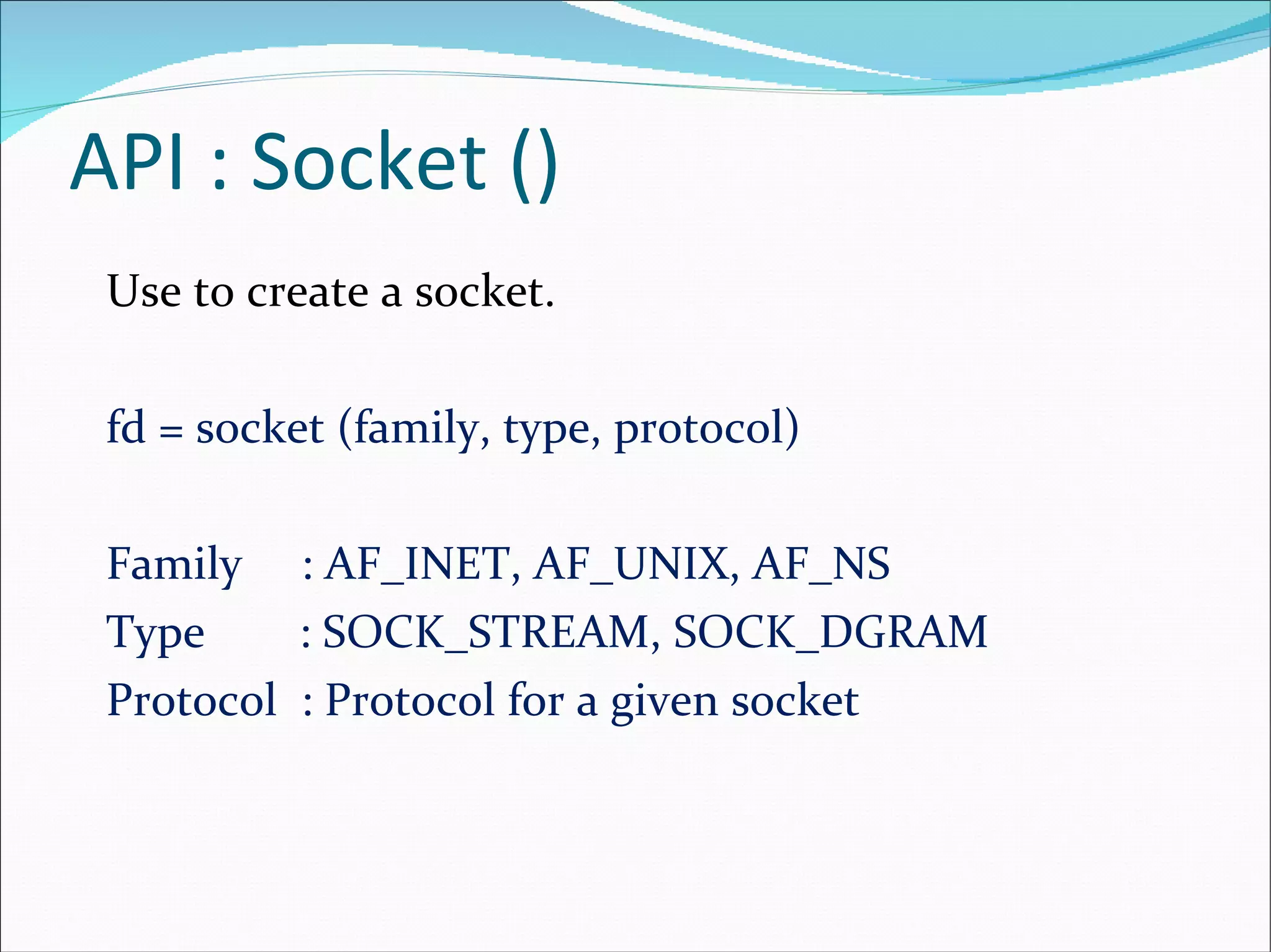 API : Socket () Use to create a socket. fd = socket (family, type, protocol) Family  : AF_INET, AF_UNIX, AF_NS  Type  : SOCK_STREAM, SOCK_DGRAM Protocol  : Protocol for a given socket 
