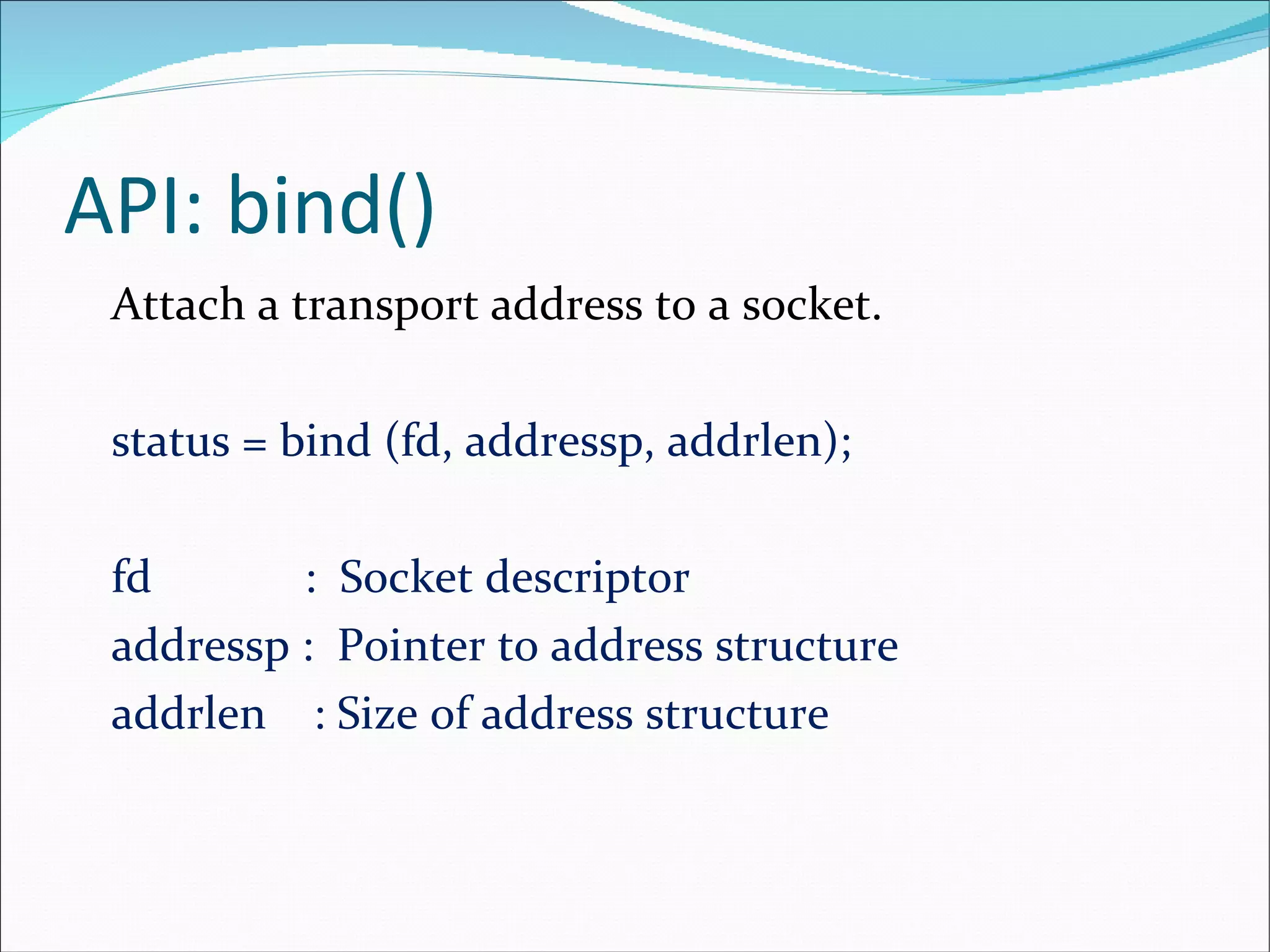 API: bind() Attach a transport address to a socket. status = bind (fd, addressp, addrlen); fd  :  Socket descriptor addressp :  Pointer to address structure addrlen  : Size of address structure 