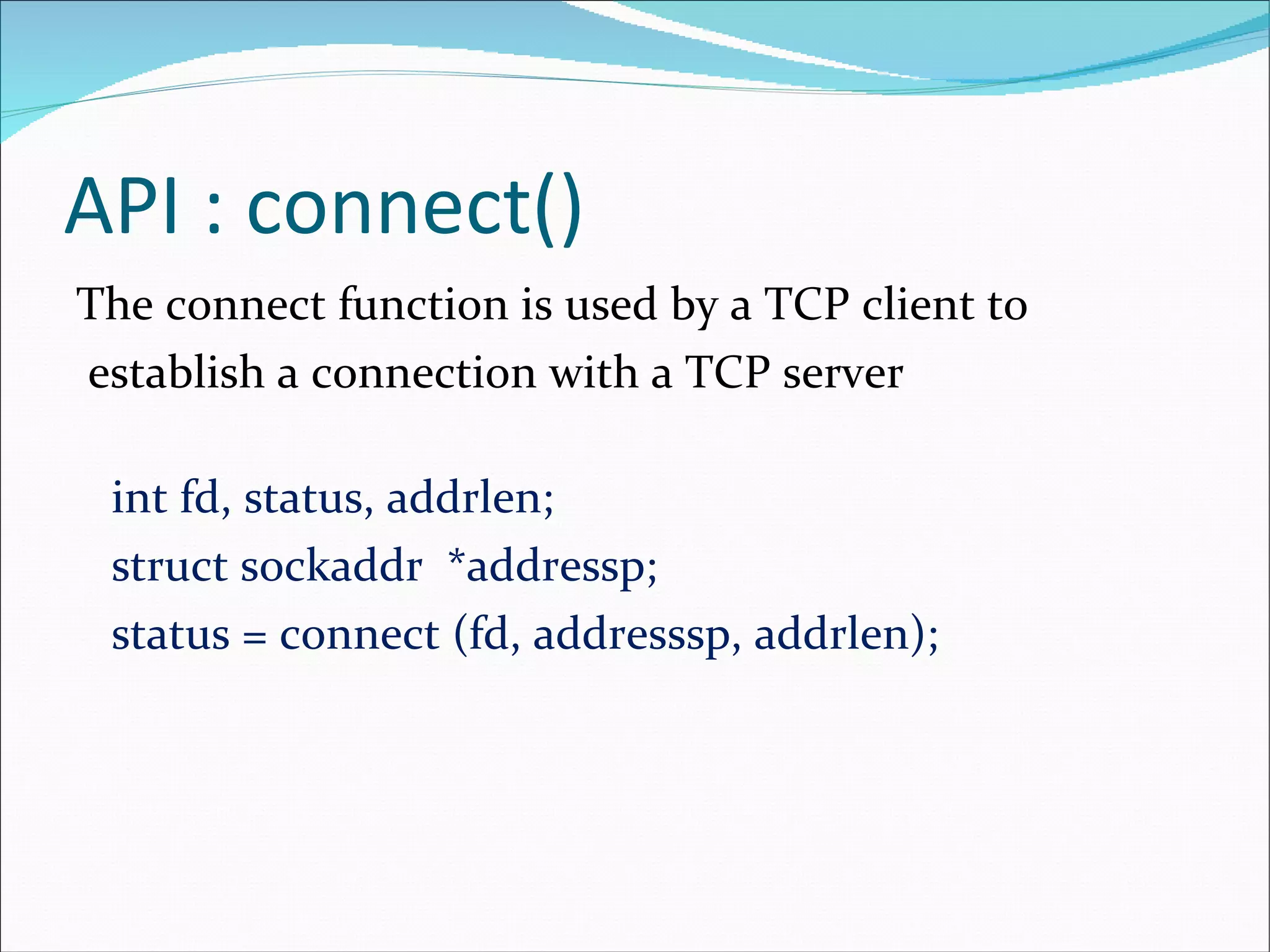 API : connect() The connect function is used by a TCP client to establish a connection with a TCP server  int fd, status, addrlen; struct sockaddr  *addressp; status = connect (fd, addresssp, addrlen); 