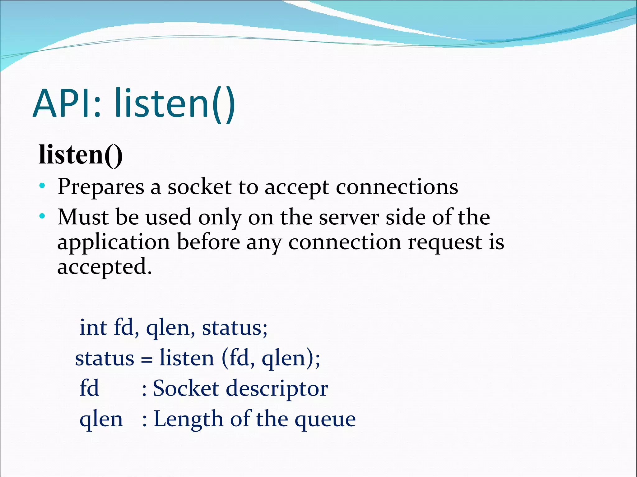 API: listen() listen() Prepares a socket to accept connections Must be used only on the server side of the application before any connection request is accepted. int fd, qlen, status;   status = listen (fd, qlen);  fd  : Socket descriptor  qlen  : Length of the queue 