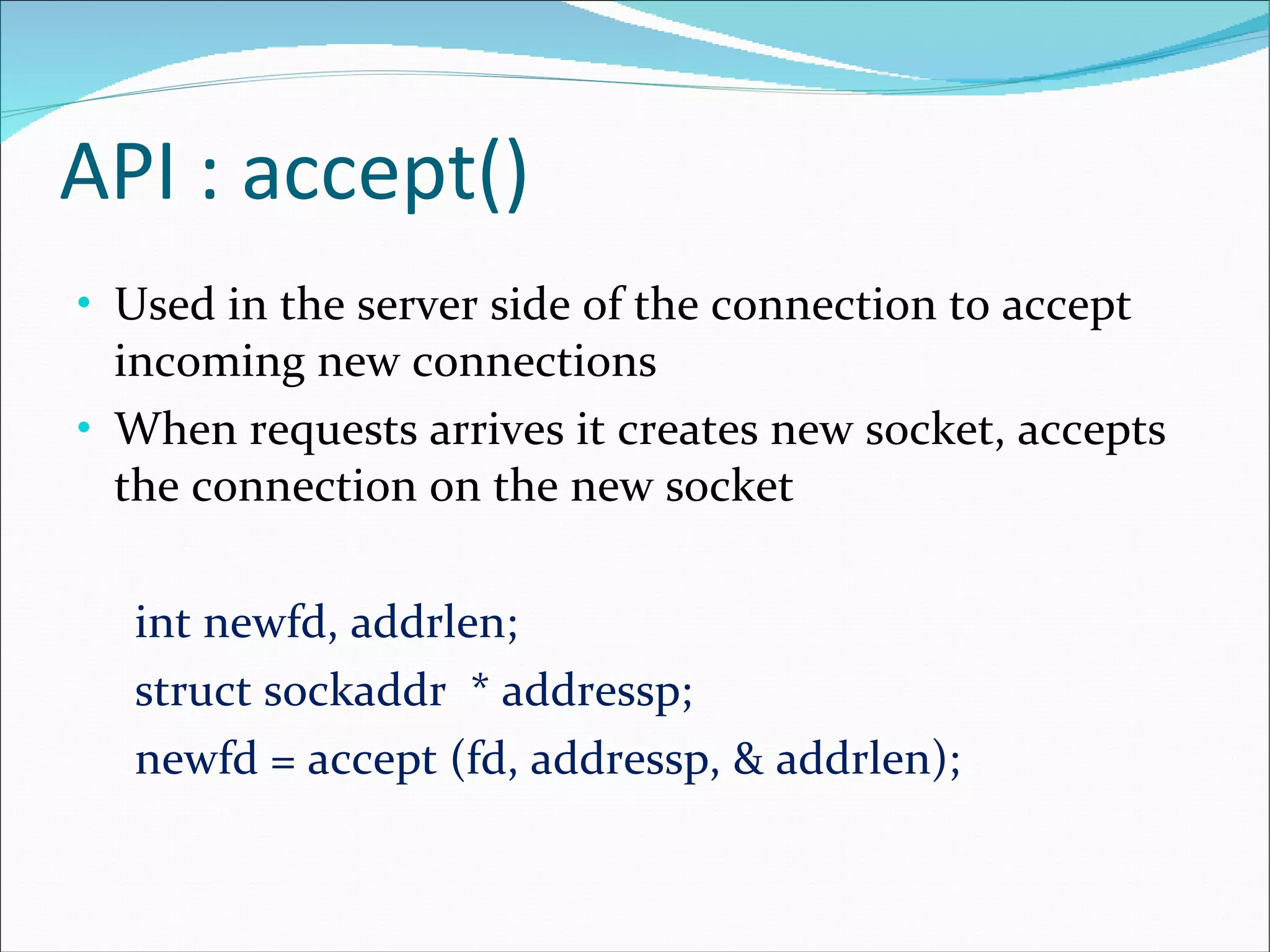 API : accept() Used in the server side of the connection to accept incoming new connections When requests arrives it creates new socket, accepts the connection on the new socket int newfd, addrlen; struct sockaddr  * addressp; newfd = accept (fd, addressp, & addrlen); 