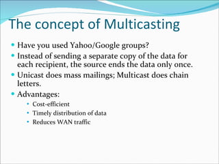 The concept of Multicasting Have you used Yahoo/Google groups? Instead of sending a separate copy of the data for each recipient, the source ends the data only once.  Unicast does mass mailings; Multicast does chain letters. Advantages: Cost-efficient Timely distribution of data Reduces WAN traffic  
