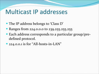 Multicast IP addresses The IP address belongs to ‘Class D’ Ranges from 224.0.0.0 to 239.255.255.255 Each address corresponds to a particular group/pre-defined protocol. 224.0.0.1 is for “All-hosts-in-LAN” 