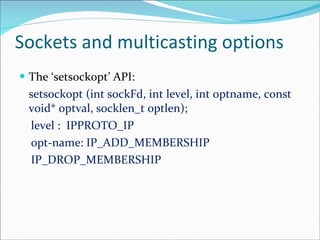 Sockets and multicasting options The ‘setsockopt’ API: setsockopt (int sockFd, int level, int optname, const void* optval, socklen_t optlen); level :  IPPROTO_IP opt-name: IP_ADD_MEMBERSHIP IP_DROP_MEMBERSHIP 