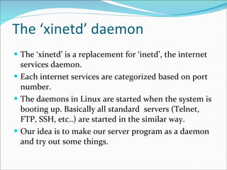The ‘xinetd’ daemon The ‘xinetd’ is a replacement for ‘inetd’, the internet services daemon. Each internet services are categorized based on port number. The daemons in Linux are started when the system is booting up. Basically all standard  servers (Telnet, FTP, SSH, etc..) are started in the similar way. Our idea is to make our server program as a daemon and try out some things. 