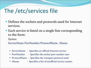The /etc/services file Defines the sockets and protocols used for Internet services.  Each service is listed on a single line corresponding to the form: Syntax: ServiceName PortNumber/ProtocolName  Aliases ServiceName  -  Specifies an official Internet service  PortNumber  -  Specifies the socket port number user  ProtocolName  -  Specifies the transport protocol used  Aliases  -  Specifies a list of unofficial service names. 
