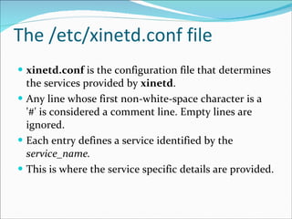 The /etc/xinetd.conf file xinetd.conf  is the configuration file that determines the services provided by  xinetd .  Any line whose first non-white-space character is a '#' is considered a comment line. Empty lines are ignored.  Each entry defines a service identified by the  service_name.   This is where the service specific details are provided. 