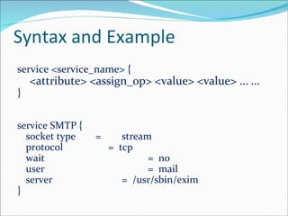 Syntax and Example service <service_name> {  <attribute> <assign_op> <value> <value> ...  ... } service SMTP {  socket type  = stream protocol   =  tcp wait =  no user =  mail server =  /usr/sbin/exim }  