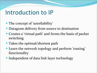 Introduction to IP The concept of ‘unreliability’ Datagram delivery from source to destination Creates a ‘virtual path’ and forms the basis of packet switching Takes the optimal/shortest path Learn the network topology and perform ‘routing’ functionality Independent of data link layer technology 