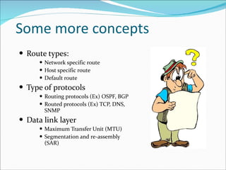 Some more concepts Route types: Network specific route Host specific route Default route Type of protocols Routing protocols (Ex) OSPF, BGP Routed protocols (Ex) TCP, DNS, SNMP Data link layer  Maximum Transfer Unit (MTU) Segmentation and re-assembly (SAR) 