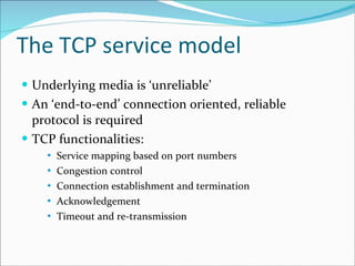 The TCP service model Underlying media is ‘unreliable’ An ‘end-to-end’ connection oriented, reliable protocol is required TCP functionalities: Service mapping based on port numbers Congestion control Connection establishment and termination Acknowledgement Timeout and re-transmission