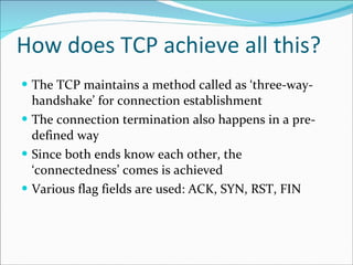 How does TCP achieve all this? The TCP maintains a method called as ‘three-way-handshake’ for connection establishment The connection termination also happens in a pre-defined way Since both ends know each other, the ‘connectedness’ comes is achieved Various flag fields are used: ACK, SYN, RST, FIN