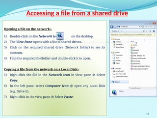 13
Accessing a file from a shared drive
Opening a file on the network:-
1) Double-click on the Network icon on the desktop.
2) The View Pane opens with a list of shared drives.
3) Click on the required shared drive (Network folder) to see its
contents.
4) Find the required file/folder and double-click it to open.
Copying a file from the network on a Local Disk:-
5) Right-click the file in the Network icon in view pane  Select
Copy.
6) In the left pane, select Computer icon  open any Local Disk
(e.g. Drive E).
7) Right-click in the view pane  Select Paste.
 