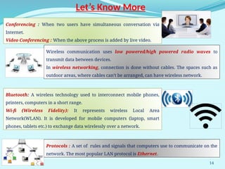 14
Let’s Know More
Conferencing : When two users have simultaneous conversation via
Internet.
Video Conferencing : When the above process is added by live video.
Wireless communication uses low powered/high powered radio waves to
transmit data between devices.
In wireless networking, connection is done without cables. The spaces such as
outdoor areas, where cables can’t be arranged, can have wireless network.
Bluetooth: A wireless technology used to interconnect mobile phones,
printers, computers in a short range.
Wi-fi (Wireless Fidelity): It represents wireless Local Area
Network(WLAN). It is developed for mobile computers (laptop, smart
phones, tablets etc.) to exchange data wirelessly over a network.
Protocols : A set of rules and signals that computers use to communicate on the
network. The most popular LAN protocol is Ethernet.
 