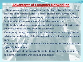 5
Advantages of Computer Networking
The data can be stored centrally on one big hard disk in the server and
shared to other computers. Hence it makes efficient use of storage media.
The information can be preserved by taking regular backups on a central
location rather than on a number of stand alone computers.
The hardware devices such as modems, printers, scanners, CD-writers etc.
can be shared and this way hardware cost reduces.
Networking brings efficiency and effectiveness as the upgradation,
deletion or modification of the data and software is done at a single point
only.
The files are shared on the network and it reduces the need for the hard
copies of all documents.
The soft copies of the documents can be delivered fro one computer to
another throughout the world using E-mail facility.
 