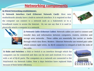 6
Networking components
In Wired Networking establishment:-
1) Network Interface Card (Ethernet Network Card): Most new
motherboards already have a built-in network interface. It is required so that
the computer can connect to a network such as a hub/switch or to a
broadband router to access the Internet. Or, we can say that it is used to
physically attach a computer to a network.
2) Network Cable (Ethernet Cable): Network cables are used to connect and
transfer data and information between computers, routers, switches and
storage area networks . These cables are essentially the carrier or media
through which data flows. Modern Ethernet Networks use twisted pair cable
which contain eight wires. An RJ-45 connector is crimped at both the ends of
the cable.
3) Hubs and Switches: a Hub or Switch is an interface through which the
computers can be connected and data can be sent and received. It is a box
with a set of RJ-45 ports. The computers on a network are connected to the
Hub/Switch via Network Cables. Now a days Switches have replaced Hubs
because of their better efficiency.
 