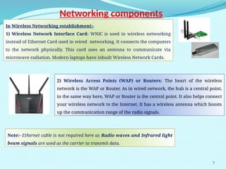 7
Networking components
In Wireless Networking establishment:-
1) Wireless Network Interface Card: WNIC is used in wireless networking
instead of Ethernet Card used in wired networking. It connects the computers
to the network physically. This card uses an antenna to communicate via
microwave radiation. Modern laptops have inbuilt Wireless Network Cards.
2) Wireless Access Points (WAP) or Routers: The heart of the wireless
network is the WAP or Router. As in wired network, the hub is a central point,
in the same way here, WAP or Router is the central point. It also helps connect
your wireless network to the Internet. It has a wireless antenna which boosts
up the communication range of the radio signals.
Note:- Ethernet cable is not required here as Radio waves and Infrared light
beam signals are used as the carrier to transmit data.
 