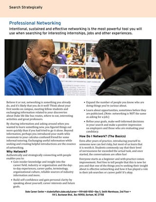 Search Strategically
Professional Networking
Intentional, sustained and effective networking is the most powerful tool you will
use when searching for interesting internships, jobs and other experiences.
Believe it or not, networking is something you already
do, and it’s likely that you do it well! Think about your
first weeks on campus, meeting fellow students and
exchanging information related to your discoveries
about Duke life like bus routes, where to eat, interesting
activities and great professors.​
By sharing information and asking around when you
wanted to learn something new, you figured things out
more quickly than if you had tried to go it alone. Beyond
information, perhaps you introduced your math-whiz
roommate to your calculus-confused friend for some
informal tutoring. Exchanging useful information while
seeking and creating helpful introductions are the essence
of networking.
Why Network?
Authentically and strategically connecting with people
enables you to:
•	 Gain insider knowledge and insight into the
career field, industry or organization and the day-
to-day experiences, career paths, terminology,
organizational culture, reliable sources of industry
information and more.
•	 Build self-confidence and gain personal clarity by
speaking about yourself, career interests and future
goals.
•	 Expand the number of people you know who are
doing things you’re curious about.
•	 Learn about opportunities, sometimes before they
are publicized. (Note: networking is NOT the same
as asking for a job.)
•	 Refine your goals, make well-informed decisions
in your search and make a positive impression
on employers and those who are evaluating your
candidacy.
How Do I Network? (The Basics)
Even after years of practice, introducing yourself to
someone new can feel risky, but most of us learn that
it is worth it. Students commonly say that their level
of nervousness far exceeded the actual task, and once
started, the conversations are often fun!
Everyone starts as a beginner and with practice comes
improvement. Feel free to tell people that this is new for
you and that one of the things you’re seeking their insight
about is effective networking and how it has played a role
in their job searches or career path! It’s okay.
Duke Career Center • studentaffairs.duke.edu/career • 919-660-1050 • Bay 5, Smith Warehouse, 2nd Floor •
114 S. Buchanan Blvd., Box 90950, Durham, NC 27708
 