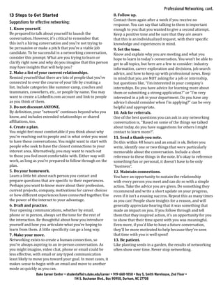 13 Steps to Get Started
Suggestions for effective networking:
1. Know yourself.
Be prepared to talk about yourself to launch the
conversation. However, it’s critical to remember that
this isn’t a hiring conversation and you’re not trying to
be persuasive or make a pitch that you’re a viable job
candidate. To be successful in a networking conversation,
consider this prompt: What are you trying to learn or
clarify right now and why do you imagine that this person
may have insights that will help you?
2. Make a list of your current relationships.
Remind yourself that there are lots of people that you’ve
connected to over the course of your life by creating a
list. Include categories like summer camp, coaches and
teammates, coworkers, etc., or people by name. You may
want to create a LinkedIn.com account and link to people
as you think of them.
3. Do not discount ANYONE.
By definition, your “network” continues beyond who you
know, and includes extended relationships or shared
affiliations, too.
4. Create a plan.
You might feel most comfortable if you think about why
you’re reaching out to people and in what order you want
to have these conversations. You might want to start with
people who seek to have the closest connections to your
interest area. Alternatively, you may want to reach out
to those you feel most comfortable with. Either way will
work, as long as you’re prepared to follow through on the
plan.
5. Do your homework.
Learn a little bit about each person you contact and
prepare questions that are specific to their experiences.
Perhaps you want to know more about their profession,
current projects, company, motivations for career choices
or how different experiences have connected together. Use
the power of the internet to your advantage.
6. Draft and practice.
Your opening communications, whether by email,
phone or in person, always set the tone for the rest of
the interaction. Be thoughtful about how you introduce
yourself and how you articulate what you’re hoping to
learn from them. A little specificity can go a long way.
7. Make your move.
Networking exists to create a human connection, so
you’re always aspiring to an in-person conversation. As
you might imagine, video chat, phone or email could be
less effective, with email or any typed communication
least likely to move you toward your goal. In most cases, it
makes sense to begin with an email and move to another
mode as quickly as you can.
8. Follow up.
Contact them again after a week if you receive no
response. You can say that talking to them is important
enough to you that you wanted to give a second attempt.
Keep a positive tone and be sure that they are aware
that this is an individualized request, with their specific
knowledge and experiences in mind.
9. Set the tone.
Know and explain why you are meeting and what you
hope to learn in today’s conversation. You won’t be able to
get to all topics, but here are a few to consider: industry
information, career exploration and decisions, job search
advice, and how to keep up with professional news. Keep
in mind that you are NOT asking for a job or internship,
but questions like, “I’m interested in your company’s
internships. Do you have advice for learning more about
them or submitting a strong application?” or “I’m very
interested in a job in your department. Do you have any
advice I should consider when I’m applying?” can be very
helpful and appropriate.
10. Ask for referrals.
One of the best questions you can ask in any networking
conversation is, “Based on some of the things we talked
about today, do you have suggestions for others I might
contact to learn more?”.
11. Send a thank-you note.
Do this within 48 hours and an email is ok. Before you
write, identify one or two things that were particularly
memorable about the conversation. Include a short
reference to these things in the note. It’s okay to reference
something fun or personal, it doesn’t have to be only
“business”.
12. Maintain connections.
You have an opportunity to sustain the relationship
with every person you meet and can do so with a simple
action. Take the advice you are given. Do something they
recommend and write a short update on your progress,
even if it isn’t a rousing success. Repeat this as many times
as you can! People share insights for a reason, and will
generally appreciate hearing that it was something that
made an impact on you. If you follow through and tell
them that they inspired action, it’s an opportunity for you
to show that their time spent with you was meaningful.
Even more, if you’d like to have a future conversation,
they’ll be more motivated to help because they’ve seen
that time with you is well spent!
13. Be patient.
Like planting seeds in a garden, the results of networking
often show over time. Never stop networking.
Duke Career Center • studentaffairs.duke.edu/career • 919-660-1050 • Bay 5, Smith Warehouse, 2nd Floor •
114 S. Buchanan Blvd., Box 90950, Durham, NC 27708
Professional Networking, cont.
 