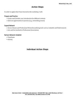 Duke Career Center • studentaffairs.duke.edu/career • 919-660-1050 • Bay 5, Smith Warehouse, 2nd Floor •
114 S. Buchanan Blvd., Box 90950, Durham, NC 27708
Action Steps
In order to apply what I have learned in this workshop, I will:
Prepare and Practice
•	 Create and Consider your introduction for different contexts
•	 Seek out opportunities to practice (e.g., networking events)
Expand Network
•	 Access Alumni and Professional Networks (utilizing tools such as LinkedIn and DukeConnect)
•	 Join and Get involved in Professional Associations
Nurture Network: Establish
•	Timeframe
•	Activity
Individual Action Steps
Networking is Key, cont.
 