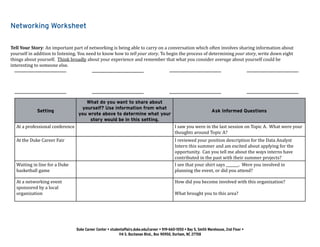 Networking Worksheet
Tell Your Story: An important part of networking is being able to carry on a conversation which often involves sharing information about
yourself in addition to listening. You need to know how to tell your story. To begin the process of determining your story, write down eight
things about yourself. Think broadly about your experience and remember that what you consider average about yourself could be
interesting to someone else.
Setting
What do you want to share about
yourself? Use information from what
you wrote above to determine what your
story would be in this setting.
Ask Informed Questions
At a professional conference I saw you were in the last session on Topic A. What were your
thoughts around Topic A?
At the Duke Career Fair I reviewed your position description for the Data Analyst
Intern this summer and am excited about applying for the
opportunity. Can you tell me about the ways interns have
contributed in the past with their summer projects?
Waiting in line for a Duke
basketball game
I see that your shirt says _______. Were you involved in
planning the event, or did you attend?
At a networking event
sponsored by a local
organization
How did you become involved with this organization?
What brought you to this area?
Duke Career Center • studentaffairs.duke.edu/career • 919-660-1050 • Bay 5, Smith Warehouse, 2nd Floor •
114 S. Buchanan Blvd., Box 90950, Durham, NC 27708
 
