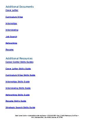 Additional Documents
Cover Letter
Curriculum Vitae
Internships
Interviewing
Job Search
Networking
Resume
Additional Resources
Career Center Skills Guides
Cover Letter Skills Guide
Curriculum Vitae Skills Guide
Internships Skills Guide
Interviewing Skills Guide
Networking Skills Guide
Resume Skills Guide
Strategic Search Skills Guide
Duke Career Center • studentaffairs.duke.edu/career • 919-660-1050 • Bay 5, Smith Warehouse, 2nd Floor •
114 S. Buchanan Blvd., Box 90950, Durham, NC 27708
 