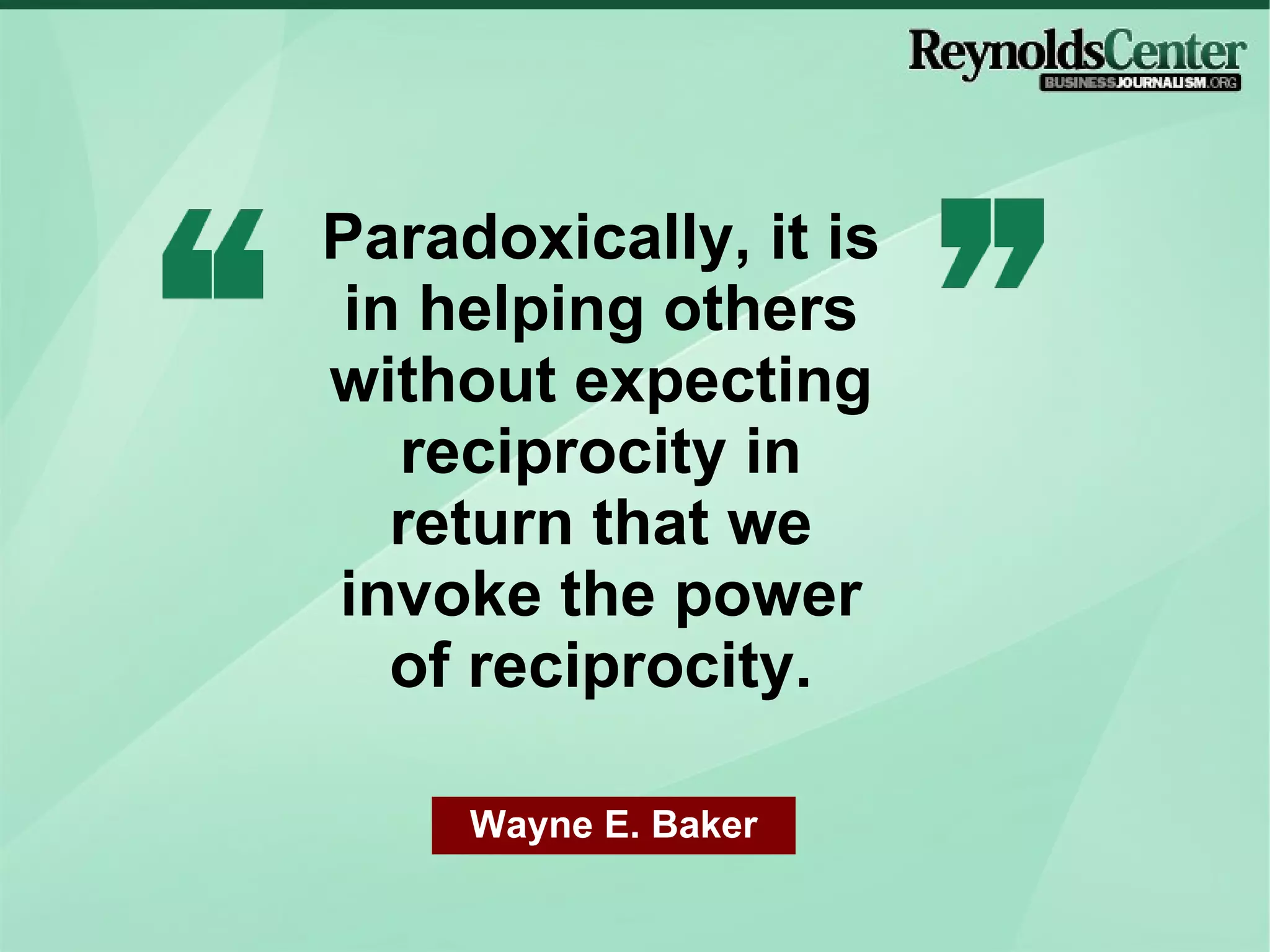 Paradoxically, it is in helping others without expecting reciprocity in return that we invoke the power of reciprocity. Wayne E. Baker 