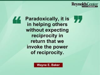 Paradoxically, it is in helping others without expecting reciprocity in return that we invoke the power of reciprocity. Wayne E. Baker 