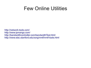Few Online Utilities



http://network-tools.com/
http://www.ipmango.com/
http://bandwidthcontroller.com/bandwidthTest.html
http://www.slac.stanford.edu/xorg/nmtf/nmtf-tools.html
 