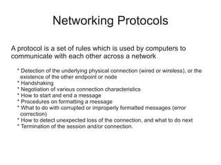 Networking Protocols

A protocol is a set of rules which is used by computers to
communicate with each other across a network

  * Detection of the underlying physical connection (wired or wireless), or the
    existence of the other endpoint or node
  * Handshaking
  * Negotiation of various connection characteristics
  * How to start and end a message
  * Procedures on formatting a message
  * What to do with corrupted or improperly formatted messages (error
    correction)
  * How to detect unexpected loss of the connection, and what to do next
  * Termination of the session and/or connection.
 