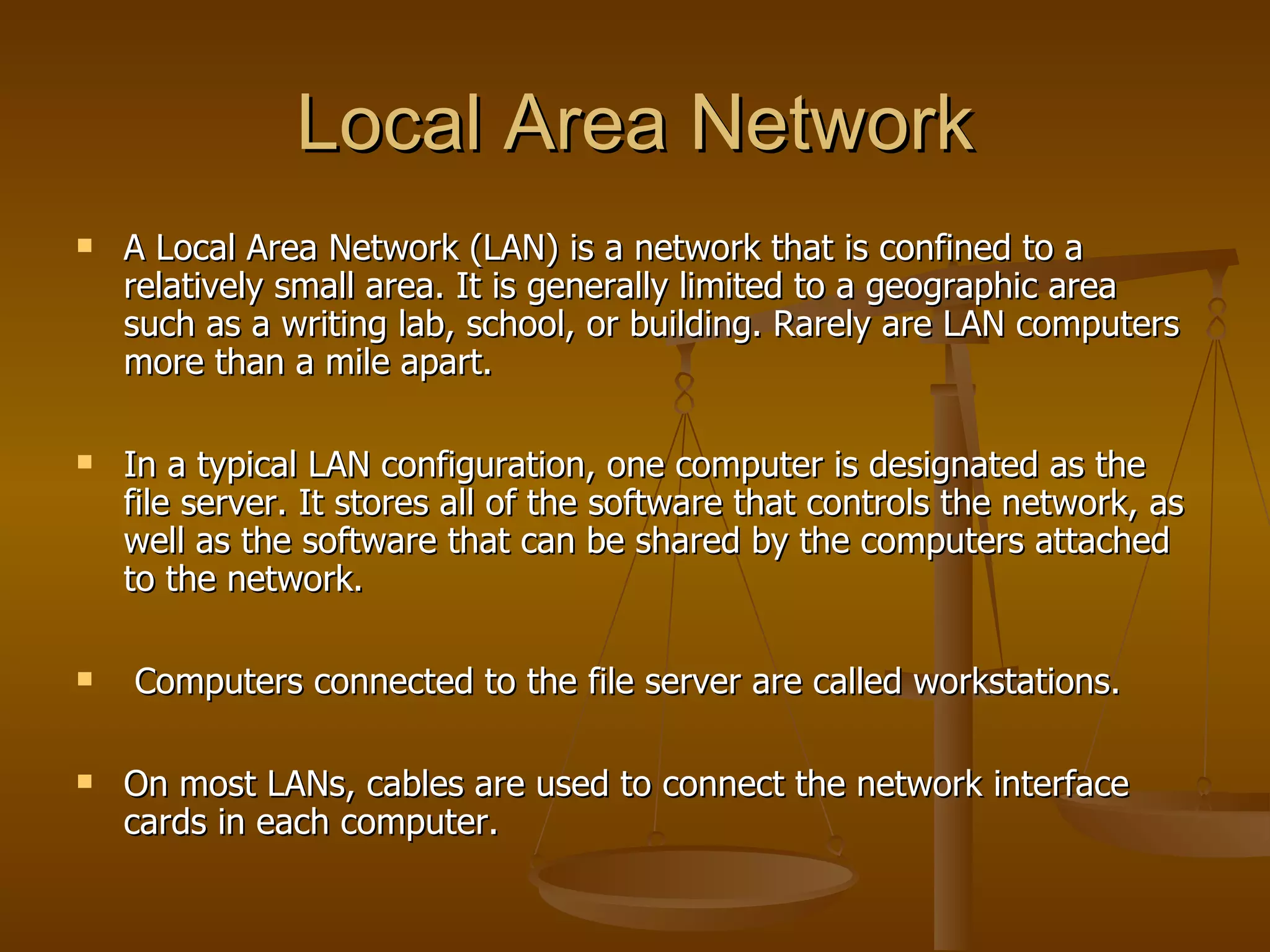 Local Area Network
   A Local Area Network (LAN) is a network that is confined to a
    relatively small area. It is generally limited to a geographic area
    such as a writing lab, school, or building. Rarely are LAN computers
    more than a mile apart.

   In a typical LAN configuration, one computer is designated as the
    file server. It stores all of the software that controls the network, as
    well as the software that can be shared by the computers attached
    to the network.

   Computers connected to the file server are called workstations.

   On most LANs, cables are used to connect the network interface
    cards in each computer.
 
