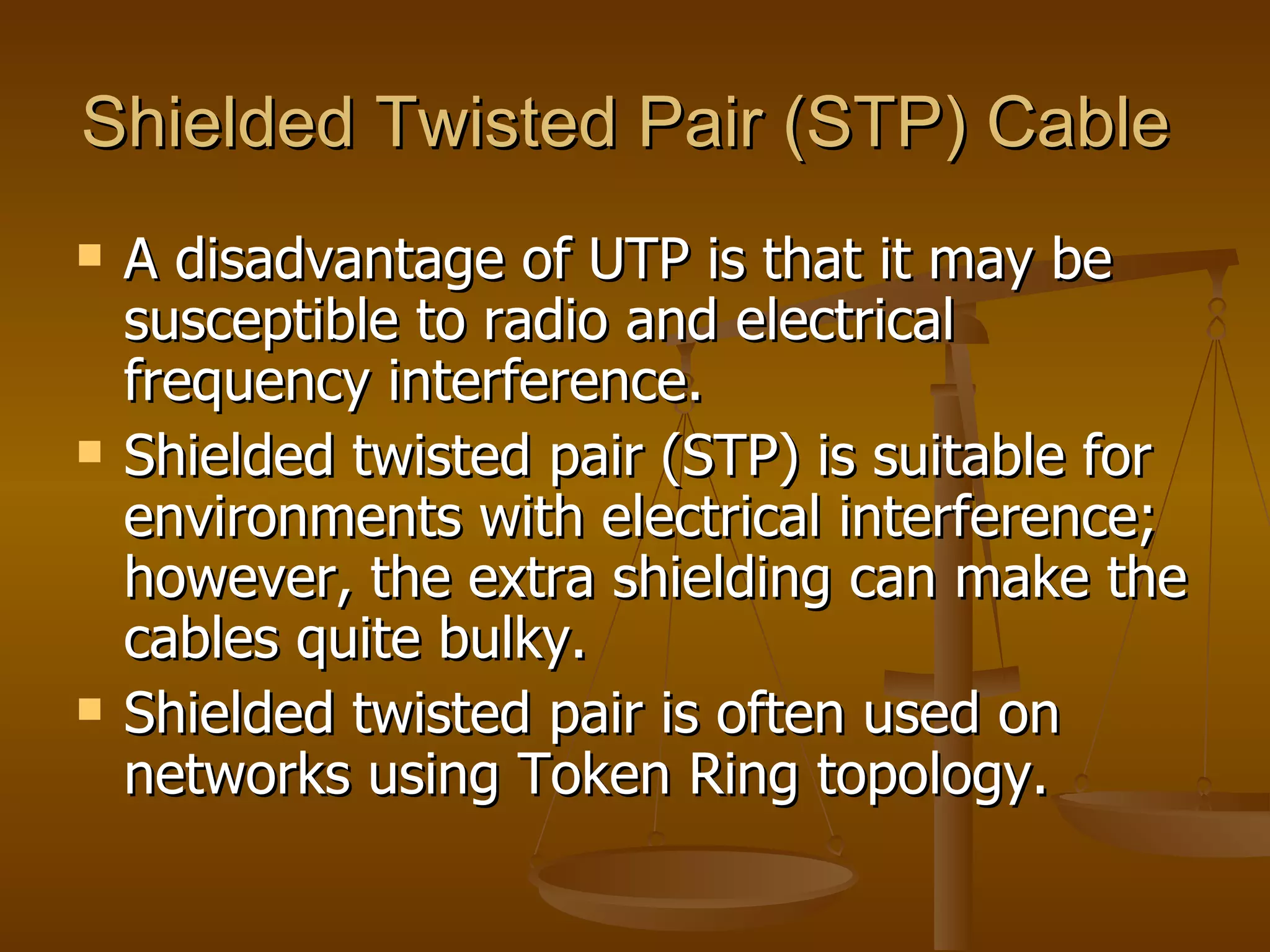 Shielded Twisted Pair (STP) Cable
   A disadvantage of UTP is that it may be
    susceptible to radio and electrical
    frequency interference.
   Shielded twisted pair (STP) is suitable for
    environments with electrical interference;
    however, the extra shielding can make the
    cables quite bulky.
   Shielded twisted pair is often used on
    networks using Token Ring topology.
 
