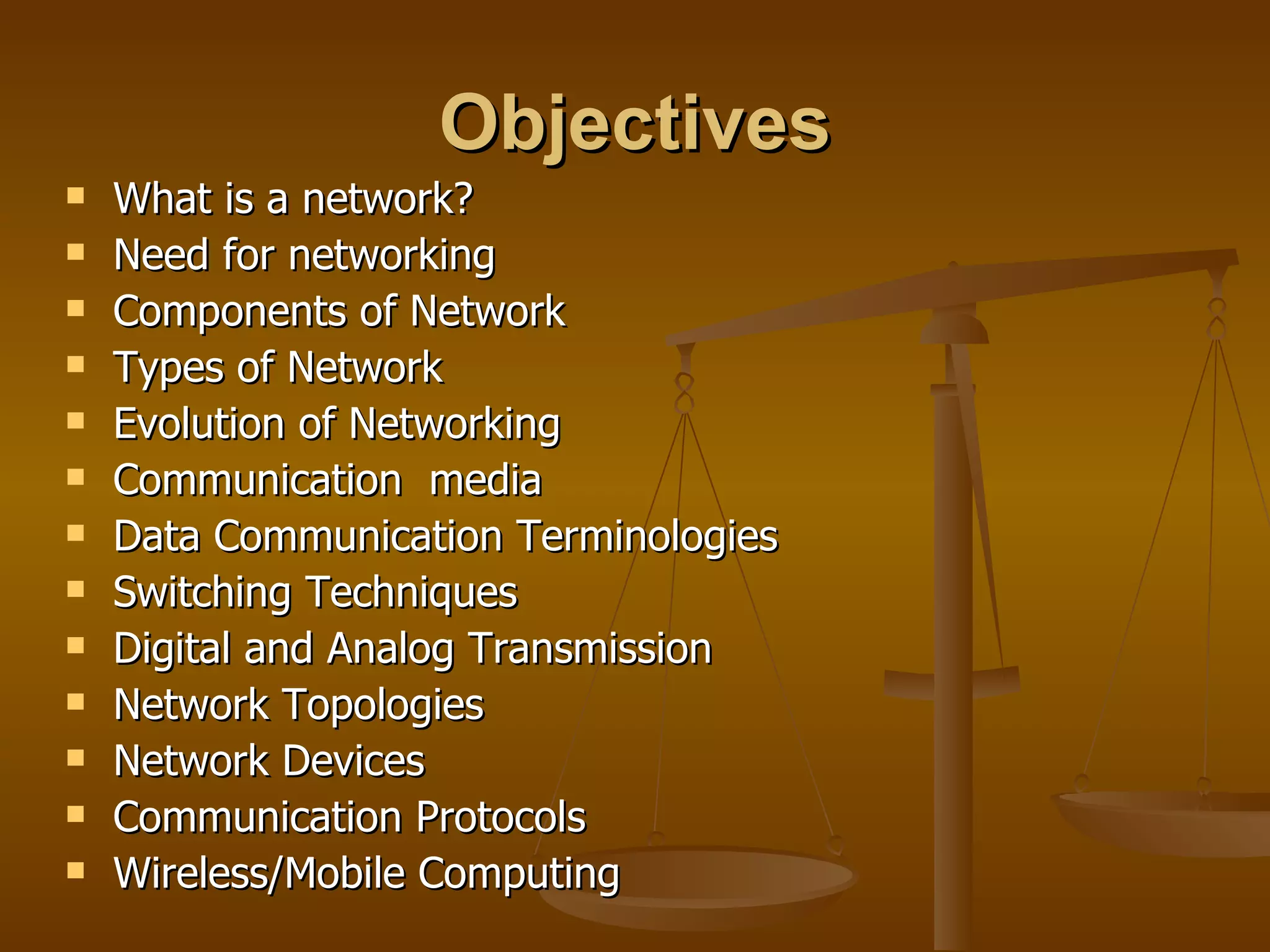 Objectives
   What is a network?
   Need for networking
   Components of Network
   Types of Network
   Evolution of Networking
   Communication media
   Data Communication Terminologies
   Switching Techniques
   Digital and Analog Transmission
   Network Topologies
   Network Devices
   Communication Protocols
   Wireless/Mobile Computing
 