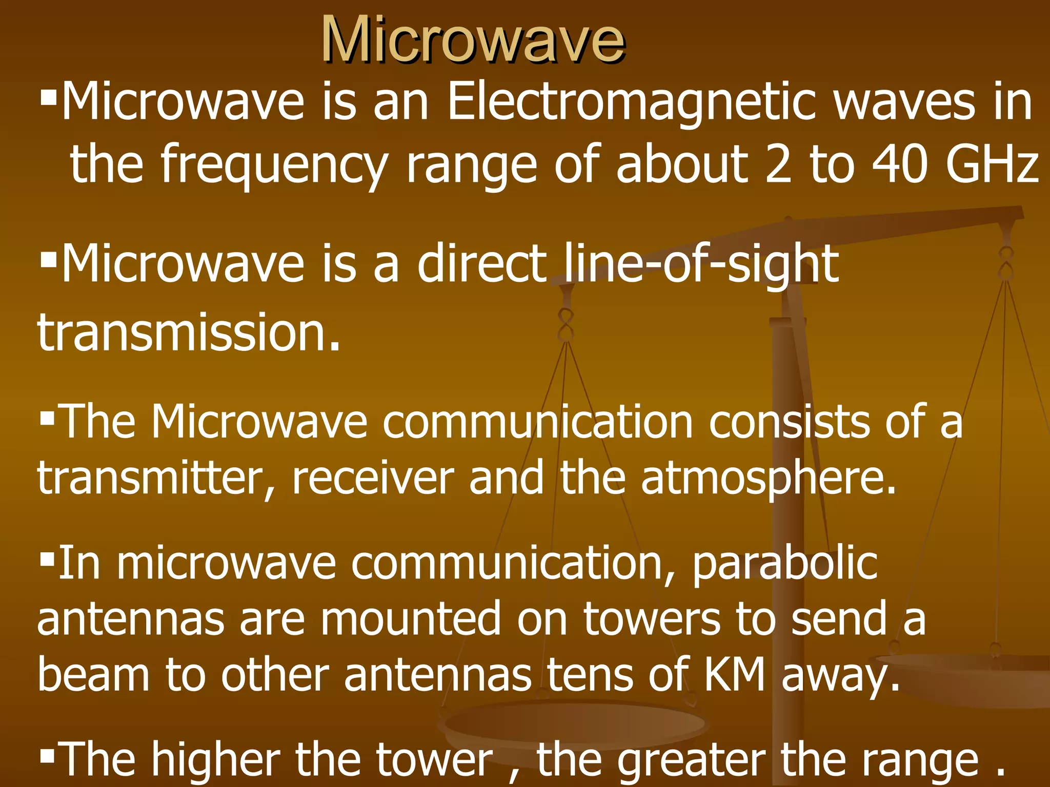 Microwave
Microwave is an Electromagnetic waves in
 the frequency range of about 2 to 40 GHz
Microwave is a direct line-of-sight
transmission.
The Microwave communication consists of a
transmitter, receiver and the atmosphere.
In microwave communication, parabolic
antennas are mounted on towers to send a
beam to other antennas tens of KM away.
The higher the tower , the greater the range .
 