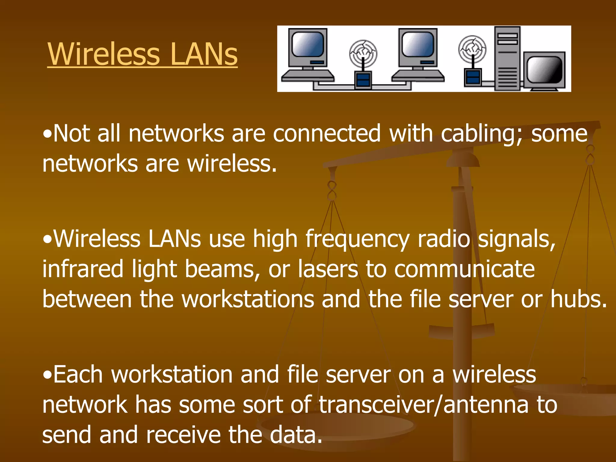 Wireless LANs

•Not all networks are connected with cabling; some
networks are wireless.


•Wireless LANs use high frequency radio signals,
infrared light beams, or lasers to communicate
between the workstations and the file server or hubs.


•Each workstation and file server on a wireless
network has some sort of transceiver/antenna to
send and receive the data.
 