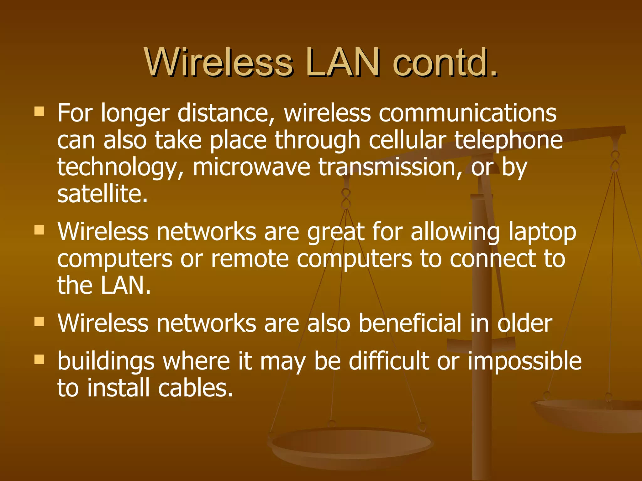 Wireless LAN contd.
   For longer distance, wireless communications
    can also take place through cellular telephone
    technology, microwave transmission, or by
    satellite.
   Wireless networks are great for allowing laptop
    computers or remote computers to connect to
    the LAN.
   Wireless networks are also beneficial in older
   buildings where it may be difficult or impossible
    to install cables.
 