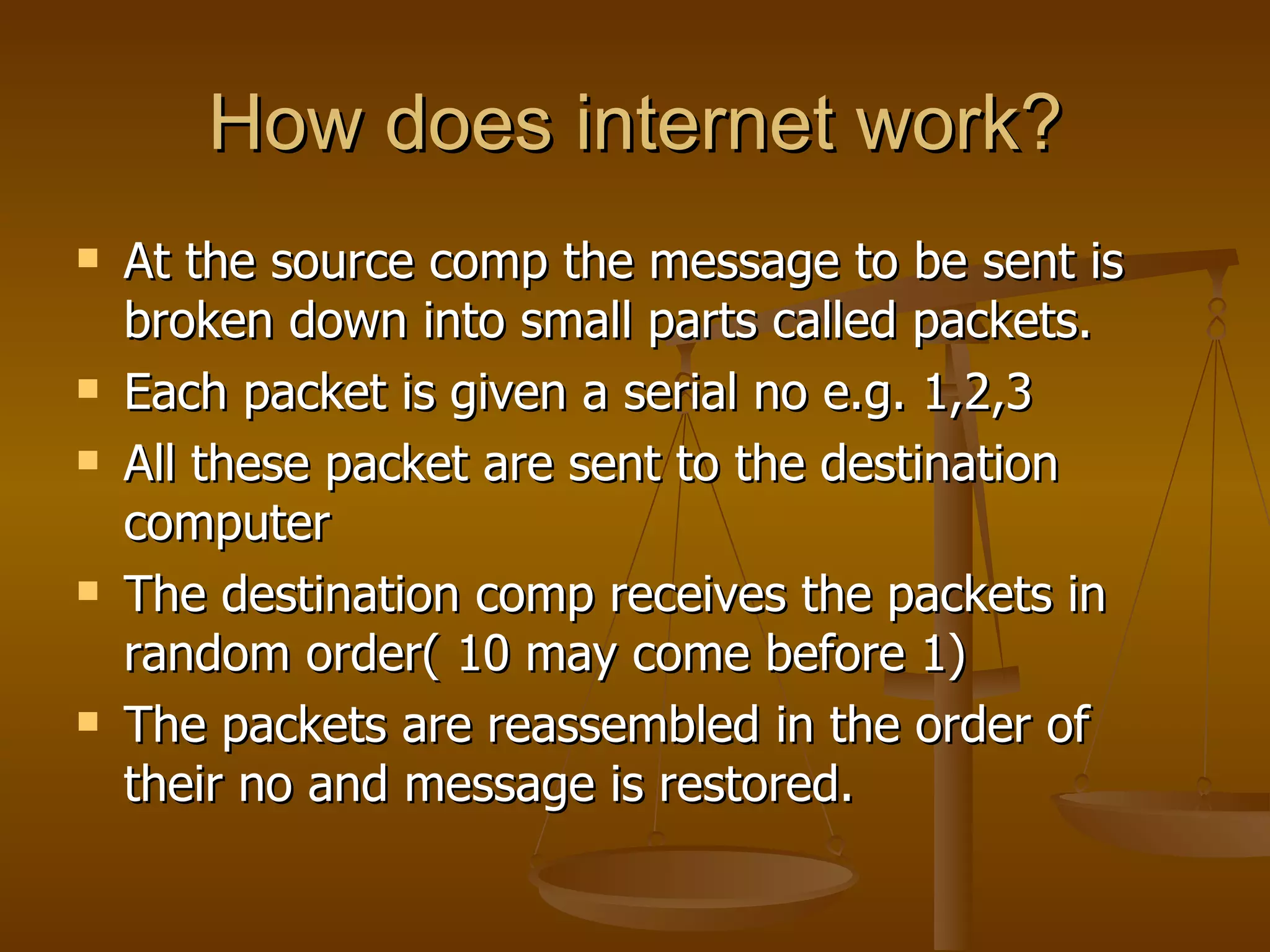 How does internet work?
   At the source comp the message to be sent is
    broken down into small parts called packets.
   Each packet is given a serial no e.g. 1,2,3
   All these packet are sent to the destination
    computer
   The destination comp receives the packets in
    random order( 10 may come before 1)
   The packets are reassembled in the order of
    their no and message is restored.
 